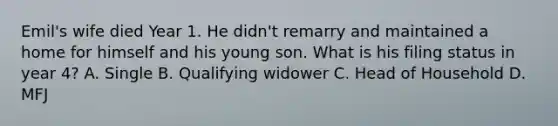 Emil's wife died Year 1. He didn't remarry and maintained a home for himself and his young son. What is his filing status in year 4? A. Single B. Qualifying widower C. Head of Household D. MFJ