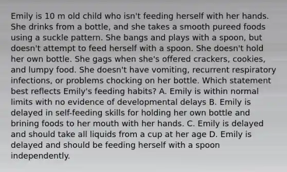 Emily is 10 m old child who isn't feeding herself with her hands. She drinks from a bottle, and she takes a smooth pureed foods using a suckle pattern. She bangs and plays with a spoon, but doesn't attempt to feed herself with a spoon. She doesn't hold her own bottle. She gags when she's offered crackers, cookies, and lumpy food. She doesn't have vomiting, recurrent respiratory infections, or problems chocking on her bottle. Which statement best reflects Emily's feeding habits? A. Emily is within normal limits with no evidence of developmental delays B. Emily is delayed in self-feeding skills for holding her own bottle and brining foods to her mouth with her hands. C. Emily is delayed and should take all liquids from a cup at her age D. Emily is delayed and should be feeding herself with a spoon independently.