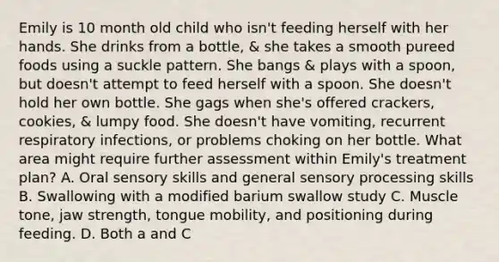 Emily is 10 month old child who isn't feeding herself with her hands. She drinks from a bottle, & she takes a smooth pureed foods using a suckle pattern. She bangs & plays with a spoon, but doesn't attempt to feed herself with a spoon. She doesn't hold her own bottle. She gags when she's offered crackers, cookies, & lumpy food. She doesn't have vomiting, recurrent respiratory infections, or problems choking on her bottle. What area might require further assessment within Emily's treatment plan? A. Oral sensory skills and general sensory processing skills B. Swallowing with a modified barium swallow study C. Muscle tone, jaw strength, tongue mobility, and positioning during feeding. D. Both a and C