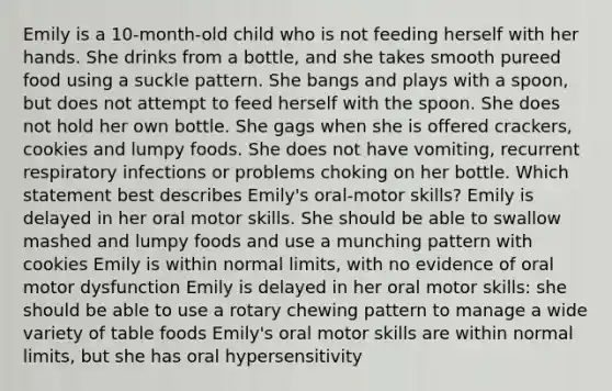 Emily is a 10-month-old child who is not feeding herself with her hands. She drinks from a bottle, and she takes smooth pureed food using a suckle pattern. She bangs and plays with a spoon, but does not attempt to feed herself with the spoon. She does not hold her own bottle. She gags when she is offered crackers, cookies and lumpy foods. She does not have vomiting, recurrent respiratory infections or problems choking on her bottle. Which statement best describes Emily's oral-motor skills? Emily is delayed in her oral motor skills. She should be able to swallow mashed and lumpy foods and use a munching pattern with cookies Emily is within normal limits, with no evidence of oral motor dysfunction Emily is delayed in her oral motor skills: she should be able to use a rotary chewing pattern to manage a wide variety of table foods Emily's oral motor skills are within normal limits, but she has oral hypersensitivity