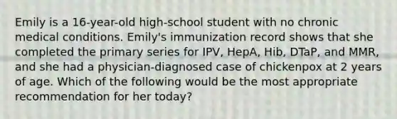 Emily is a 16-year-old high-school student with no chronic medical conditions. Emily's immunization record shows that she completed the primary series for IPV, HepA, Hib, DTaP, and MMR, and she had a physician-diagnosed case of chickenpox at 2 years of age. Which of the following would be the most appropriate recommendation for her today?