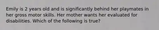 Emily is 2 years old and is significantly behind her playmates in her gross motor skills. Her mother wants her evaluated for disabilities. Which of the following is true?