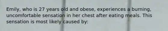 Emily, who is 27 years old and obese, experiences a burning, uncomfortable sensation in her chest after eating meals. This sensation is most likely caused by: