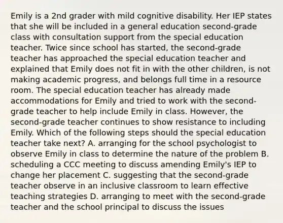 Emily is a 2nd grader with mild cognitive disability. Her IEP states that she will be included in a general education second-grade class with consultation support from the special education teacher. Twice since school has started, the second-grade teacher has approached the special education teacher and explained that Emily does not fit in with the other children, is not making academic progress, and belongs full time in a resource room. The special education teacher has already made accommodations for Emily and tried to work with the second-grade teacher to help include Emily in class. However, the second-grade teacher continues to show resistance to including Emily. Which of the following steps should the special education teacher take next? A. arranging for the school psychologist to observe Emily in class to determine the nature of the problem B. scheduling a CCC meeting to discuss amending Emily's IEP to change her placement C. suggesting that the second-grade teacher observe in an inclusive classroom to learn effective teaching strategies D. arranging to meet with the second-grade teacher and the school principal to discuss the issues