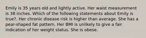 Emily is 35 years old and lightly active. Her waist measurement is 38 inches. Which of the following statements about Emily is true?. Her chronic disease risk is higher than average. She has a pear-shaped fat pattern. Her BMI is unlikely to give a fair indication of her weight status. She is obese.