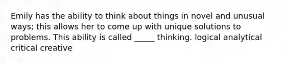 Emily has the ability to think about things in novel and unusual ways; this allows her to come up with unique solutions to problems. This ability is called _____ thinking. logical analytical critical creative