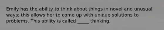 Emily has the ability to think about things in novel and unusual ways; this allows her to come up with unique solutions to problems. This ability is called _____ thinking.