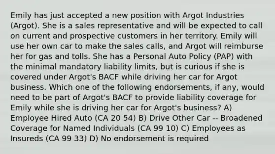 Emily has just accepted a new position with Argot Industries (Argot). She is a sales representative and will be expected to call on current and prospective customers in her territory. Emily will use her own car to make the sales calls, and Argot will reimburse her for gas and tolls. She has a Personal Auto Policy (PAP) with the minimal mandatory liability limits, but is curious if she is covered under Argot's BACF while driving her car for Argot business. Which one of the following endorsements, if any, would need to be part of Argot's BACF to provide liability coverage for Emily while she is driving her car for Argot's business? A) Employee Hired Auto (CA 20 54) B) Drive Other Car -- Broadened Coverage for Named Individuals (CA 99 10) C) Employees as Insureds (CA 99 33) D) No endorsement is required