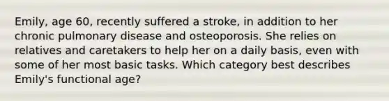 Emily, age 60, recently suffered a stroke, in addition to her chronic pulmonary disease and osteoporosis. She relies on relatives and caretakers to help her on a daily basis, even with some of her most basic tasks. Which category best describes Emily's functional age?