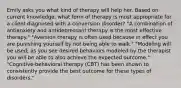 Emily asks you what kind of therapy will help her. Based on current knowledge, what form of therapy is most appropriate for a client diagnosed with a conversion disorder? "A combination of antianxiety and antidepressant therapy is the most effective therapy." "Aversion therapy is often used because in effect you are punishing yourself by not being able to walk." "Modeling will be used; as you see desired behaviors modeled by the therapist you will be able to also achieve the expected outcome." "Cognitive-behavioral therapy (CBT) has been shown to consistently provide the best outcome for these types of disorders."