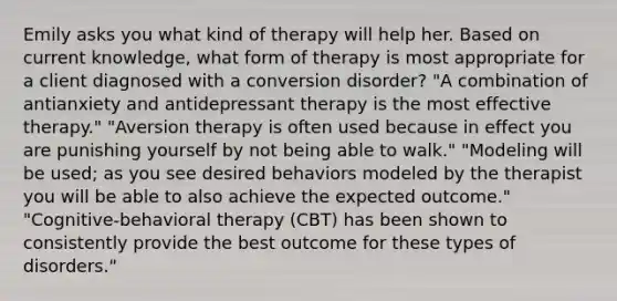 Emily asks you what kind of therapy will help her. Based on current knowledge, what form of therapy is most appropriate for a client diagnosed with a conversion disorder? "A combination of antianxiety and antidepressant therapy is the most effective therapy." "Aversion therapy is often used because in effect you are punishing yourself by not being able to walk." "Modeling will be used; as you see desired behaviors modeled by the therapist you will be able to also achieve the expected outcome." "Cognitive-behavioral therapy (CBT) has been shown to consistently provide the best outcome for these types of disorders."