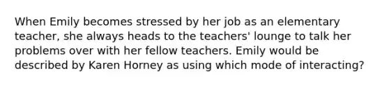 When Emily becomes stressed by her job as an elementary teacher, she always heads to the teachers' lounge to talk her problems over with her fellow teachers. Emily would be described by Karen Horney as using which mode of interacting?