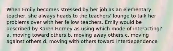 When Emily becomes stressed by her job as an elementary teacher, she always heads to the teachers' lounge to talk her problems over with her fellow teachers. Emily would be described by Karen Horney as using which mode of interacting? a. moving toward others b. moving away others c. moving against others d. moving with others toward interdependence