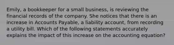 Emily, a bookkeeper for a small business, is reviewing the financial records of the company. She notices that there is an increase in Accounts Payable, a liability account, from recording a utility bill. Which of the following statements accurately explains the impact of this increase on the accounting equation?