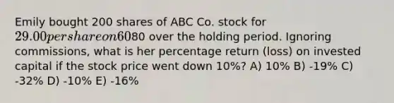 Emily bought 200 shares of ABC Co. stock for 29.00 per share on 60% margin. Assume she holds the stock for one year and that her interest costs will be80 over the holding period. Ignoring commissions, what is her percentage return (loss) on invested capital if the stock price went down 10%? A) 10% B) -19% C) -32% D) -10% E) -16%