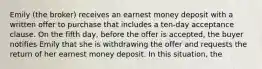 Emily (the broker) receives an earnest money deposit with a written offer to purchase that includes a ten-day acceptance clause. On the fifth day, before the offer is accepted, the buyer notifies Emily that she is withdrawing the offer and requests the return of her earnest money deposit. In this situation, the