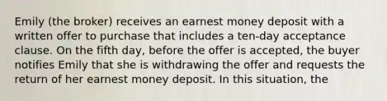 Emily (the broker) receives an earnest money deposit with a written offer to purchase that includes a ten-day acceptance clause. On the fifth day, before the offer is accepted, the buyer notifies Emily that she is withdrawing the offer and requests the return of her earnest money deposit. In this situation, the