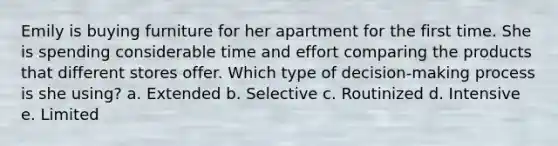 Emily is buying furniture for her apartment for the first time. She is spending considerable time and effort comparing the products that different stores offer. Which type of decision-making process is she using? a. Extended b. Selective c. Routinized d. Intensive e. Limited