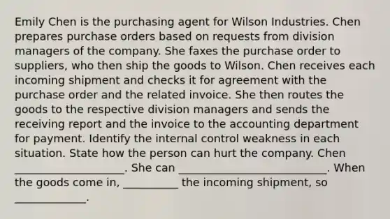 Emily Chen is the purchasing agent for Wilson Industries. Chen prepares purchase orders based on requests from division managers of the company. She faxes the purchase order to​ suppliers, who then ship the goods to Wilson. Chen receives each incoming shipment and checks it for agreement with the purchase order and the related invoice. She then routes the goods to the respective division managers and sends the receiving report and the invoice to the accounting department for payment. Identify the internal control weakness in each situation. State how the person can hurt the company. Chen ____________________. She can ___________________________. When the goods come in, __________ the incoming shipment, so _____________.