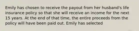 Emily has chosen to receive the payout from her husband's life insurance policy so that she will receive an income for the next 15 years. At the end of that time, the entire proceeds from the policy will have been paid out. Emily has selected