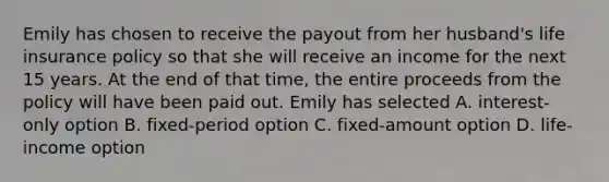 Emily has chosen to receive the payout from her husband's life insurance policy so that she will receive an income for the next 15 years. At the end of that time, the entire proceeds from the policy will have been paid out. Emily has selected A. interest-only option B. fixed-period option C. fixed-amount option D. life-income option