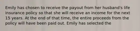 Emily has chosen to receive the payout from her husband's life insurance policy so that she will receive an income for the next 15 years. At the end of that time, the entire proceeds from the policy will have been paid out. Emily has selected the