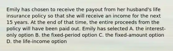 Emily has chosen to receive the payout from her husband's life insurance policy so that she will receive an income for the next 15 years. At the end of that time, the entire proceeds from the policy will have been paid out. Emily has selected A. the interest-only option B. the fixed-period option C. the fixed-amount option D. the life-income option