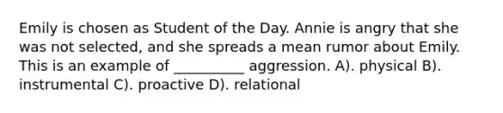 Emily is chosen as Student of the Day. Annie is angry that she was not selected, and she spreads a mean rumor about Emily. This is an example of __________ aggression. A). physical B). instrumental C). proactive D). relational