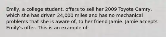 Emily, a college student, offers to sell her 2009 Toyota Camry, which she has driven 24,000 miles and has no mechanical problems that she is aware of, to her friend Jamie. Jamie accepts Emily's offer. This is an example of: