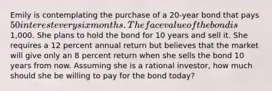 Emily is contemplating the purchase of a 20-year bond that pays 50 interest every six months. The face value of the bond is1,000. She plans to hold the bond for 10 years and sell it. She requires a 12 percent annual return but believes that the market will give only an 8 percent return when she sells the bond 10 years from now. Assuming she is a rational investor, how much should she be willing to pay for the bond today?