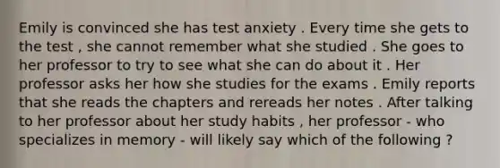 Emily is convinced she has test anxiety . Every time she gets to the test , she cannot remember what she studied . She goes to her professor to try to see what she can do about it . Her professor asks her how she studies for the exams . Emily reports that she reads the chapters and rereads her notes . After talking to her professor about her study habits , her professor - who specializes in memory - will likely say which of the following ?