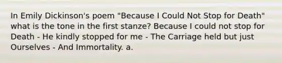 In <a href='https://www.questionai.com/knowledge/k52yTsfsjP-emily-dickinson' class='anchor-knowledge'>emily dickinson</a>'s poem "Because I Could Not Stop for Death" what is the tone in the first stanze? Because I could not stop for Death - He kindly stopped for me - The Carriage held but just Ourselves - And Immortality. a.