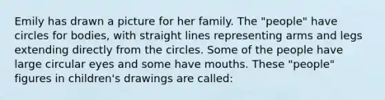 Emily has drawn a picture for her family. The "people" have circles for bodies, with straight lines representing arms and legs extending directly from the circles. Some of the people have large circular eyes and some have mouths. These "people" figures in children's drawings are called: