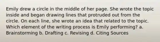 Emily drew a circle in the middle of her page. She wrote the topic inside and began drawing lines that protruded out from the circle. On each line, she wrote an idea that related to the topic. Which element of the writing process is Emily performing? a. Brainstorming b. Drafting c. Revising d. Citing Sources