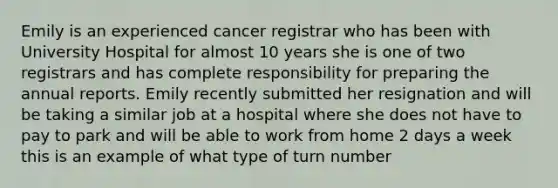 Emily is an experienced cancer registrar who has been with University Hospital for almost 10 years she is one of two registrars and has complete responsibility for preparing the annual reports. Emily recently submitted her resignation and will be taking a similar job at a hospital where she does not have to pay to park and will be able to work from home 2 days a week this is an example of what type of turn number