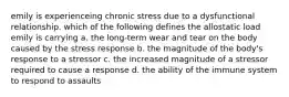 emily is experienceing chronic stress due to a dysfunctional relationship. which of the following defines the allostatic load emily is carrying a. the long-term wear and tear on the body caused by the stress response b. the magnitude of the body's response to a stressor c. the increased magnitude of a stressor required to cause a response d. the ability of the immune system to respond to assaults