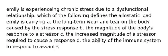 emily is experienceing chronic stress due to a dysfunctional relationship. which of the following defines the allostatic load emily is carrying a. the long-term wear and tear on the body caused by the stress response b. the magnitude of the body's response to a stressor c. the increased magnitude of a stressor required to cause a response d. the ability of the immune system to respond to assaults