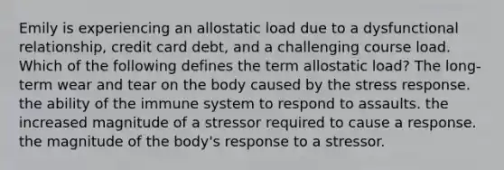 Emily is experiencing an allostatic load due to a dysfunctional relationship, credit card debt, and a challenging course load. Which of the following defines the term allostatic load? The long-term wear and tear on the body caused by the stress response. the ability of the immune system to respond to assaults. the increased magnitude of a stressor required to cause a response. the magnitude of the body's response to a stressor.