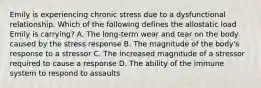 Emily is experiencing chronic stress due to a dysfunctional relationship. Which of the following defines the allostatic load Emily is carrying? A. The long-term wear and tear on the body caused by the stress response B. The magnitude of the body's response to a stressor C. The increased magnitude of a stressor required to cause a response D. The ability of the immune system to respond to assaults