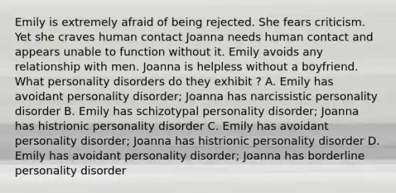 Emily is extremely afraid of being rejected. She fears criticism. Yet she craves human contact Joanna needs human contact and appears unable to function without it. Emily avoids any relationship with men. Joanna is helpless without a boyfriend. What personality disorders do they exhibit ? A. Emily has avoidant personality disorder; Joanna has narcissistic personality disorder B. Emily has schizotypal personality disorder; Joanna has histrionic personality disorder C. Emily has avoidant personality disorder; Joanna has histrionic personality disorder D. Emily has avoidant personality disorder; Joanna has borderline personality disorder