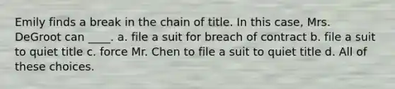 Emily finds a break in the chain of title. In this case, Mrs. DeGroot can ____. a. file a suit for breach of contract b. file a suit to quiet title c. force Mr. Chen to file a suit to quiet title d. All of these choices.