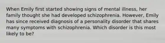 When Emily first started showing signs of mental illness, her family thought she had developed schizophrenia. However, Emily has since received diagnosis of a personality disorder that shares many symptoms with schizophrenia. Which disorder is this most likely to be?