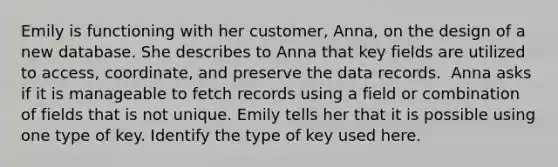 Emily is functioning with her customer, Anna, on the design of a new database. She describes to Anna that key fields are utilized to access, coordinate, and preserve the data records. ​ Anna asks if it is manageable to fetch records using a field or combination of fields that is not unique. Emily tells her that it is possible using one type of key. Identify the type of key used here.