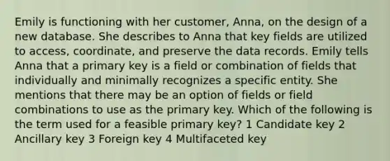 Emily is functioning with her customer, Anna, on the design of a new database. She describes to Anna that key fields are utilized to access, coordinate, and preserve the data records. ​Emily tells Anna that a primary key is a field or combination of fields that individually and minimally recognizes a specific entity. She mentions that there may be an option of fields or field combinations to use as the primary key. Which of the following is the term used for a feasible primary key? 1 ​Candidate key 2 ​Ancillary key 3 ​Foreign key 4 ​Multifaceted key