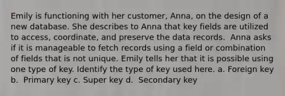 Emily is functioning with her customer, Anna, on the design of a new database. She describes to Anna that key fields are utilized to access, coordinate, and preserve the data records. ​ Anna asks if it is manageable to fetch records using a field or combination of fields that is not unique. Emily tells her that it is possible using one type of key. Identify the type of key used here. a. ​Foreign key b. ​ Primary key c. ​Super key d. ​ Secondary key