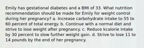 ​Emily has gestational diabetes and a BMI of 33. What nutrition recommendation should be made for Emily for weight control during her pregnancy? a. ​Increase carbohydrate intake to 55 to 60 percent of total energy. b. ​Continue with a normal diet and strive to lose weight after pregnancy. c. ​Reduce kcalorie intake by 30 percent to slow further weight gain. d. ​Strive to lose 11 to 14 pounds by the end of her pregnancy.