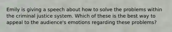 Emily is giving a speech about how to solve the problems within <a href='https://www.questionai.com/knowledge/kuANd41CrG-the-criminal-justice-system' class='anchor-knowledge'>the criminal justice system</a>. Which of these is the best way to appeal to the audience's emotions regarding these problems?