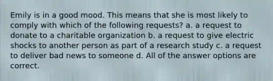 Emily is in a good mood. This means that she is most likely to comply with which of the following requests? a. a request to donate to a charitable organization b. a request to give electric shocks to another person as part of a research study c. a request to deliver bad news to someone d. All of the answer options are correct.
