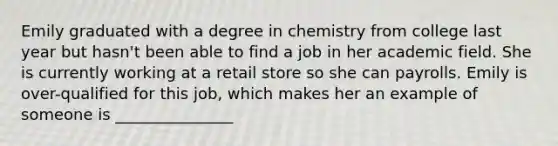 Emily graduated with a degree in chemistry from college last year but hasn't been able to find a job in her academic field. She is currently working at a retail store so she can payrolls. Emily is over-qualified for this job, which makes her an example of someone is _______________