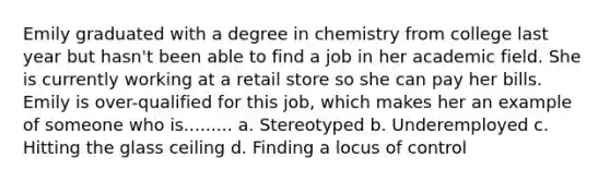 Emily graduated with a degree in chemistry from college last year but hasn't been able to find a job in her academic field. She is currently working at a retail store so she can pay her bills. Emily is over-qualified for this job, which makes her an example of someone who is......... a. Stereotyped b. Underemployed c. Hitting the glass ceiling d. Finding a locus of control